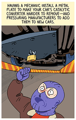 Text: Having a mechanic install a metal plate to make your car’s catalytic converter harder to remove—and pressuring manufacturers to add them to new cars. Illustration: Thief in brown jacket and purple balaclava mask and gloves shakes fist and looks angrily at metal padlocked security plate underneath car.