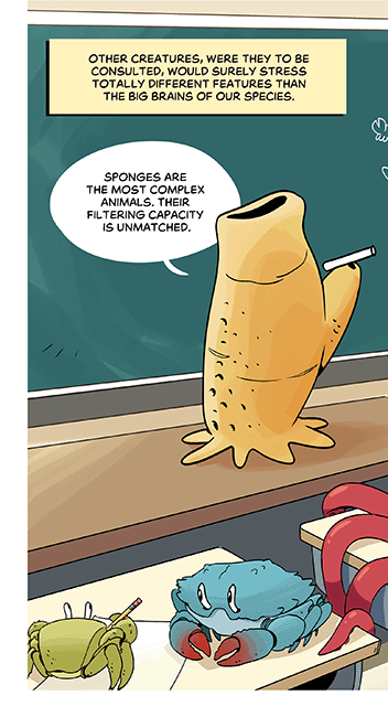 Text: Other creatures, were they to be consulted, would surely stress totally different features than the big brains of our species. Illustration: At the front of a classroom, a sea sponge stands on a desk with a piece of chalk. It has drawn an evolutionary tree with itself at the start in a prominent position, saying: “Sponges are the most complex animals. Their filtering capacity is unmatched.” The students comprise different sea life seen throughout the comic. An octopus raises its tentacle, asking, “What about humans?”