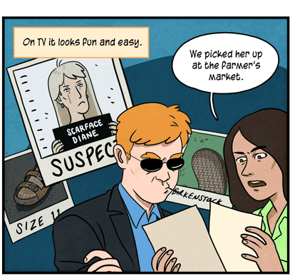Text: On TV it looks fun and easy. Illustration: Two investigators look at photographic evidence, which appears in background showing: mug shot of woman named Scarface Diane, size 11 sandal and Birkenstock footprint. The male investigator listens as the female investigator says, “We picked her up at the farmer’s market.”