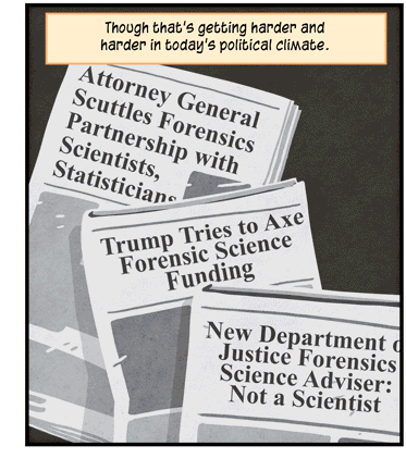 Text: Though that’s getting harder and harder in today’s political climate. Illustration: Three newspapers with headlines that read: “Attorney General Scuttles Forensics Partnership with Scientists, Statisticians”; “Trump Tries to Axe Forensic Science Funding”; and “New Department of Justice Forensics Science Adviser: Not a Scientist.”