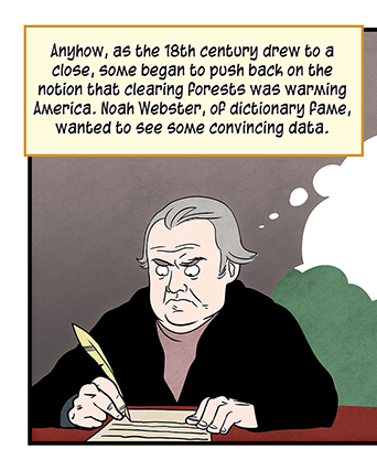 Text: Anyhow, as the 18th century drew to a close, some began to push back on the notion that clearing forests was warming America. Noah Webster, of dictionary fame, wanted to see some convincing date. He mocked Thomas Jefferson for citing older Americans’ remembrances as his evidence for warming. “Men are led into numberless errors by drawing general conclusions from particular facts… Mr. Jefferson seems to have no authority for his opinions but the observations of elderly and middle-aged people.” —Noah Webster Illustration: Noah Webster, writing with a quill, has a thought bubble showing two elderly men with questions marks over their heads.
