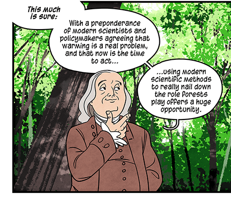 Illustration: Benjamin Franklin stands in a forest, looking thoughtful and stroking his chin with his fingers, saying, “This much is sure: With a preponderance of modern scientists and policymakers agreeing that warming is a real problem, and that now is the time to act… using modern scientific methods to really nail down the role forests play offers a huge opportunity.” Two birds fly in front him, and he continues: “If we better understood the interactions, maybe we could manage Earth’s trees to help regulate its temperature… perhaps 21st century thinkers can get to the bottom of it.”